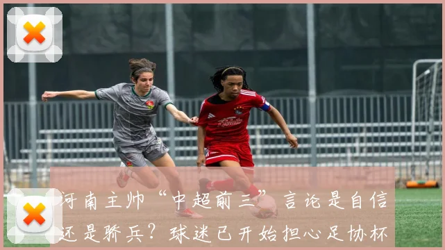 河南主帅“中超前三”言论是自信还是骄兵?球迷已开始担心足协杯战蓉城