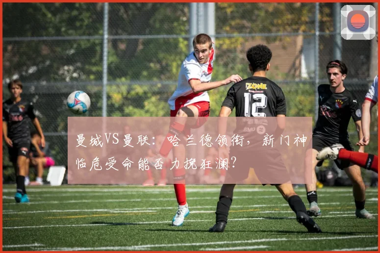 曼城VS曼联:哈兰德领衔,新门神临危受命能否力挽狂澜?