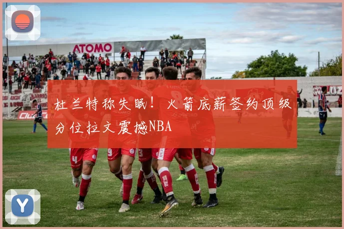 杜兰特称失眠！火箭底薪签约顶级分位拉文震撼NBA